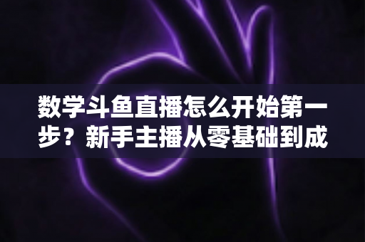 数学斗鱼直播怎么开始第一步？新手主播从零基础到成功开播的完整指南