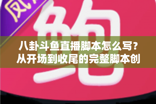八卦斗鱼直播脚本怎么写？从开场到收尾的完整脚本创作实战指南