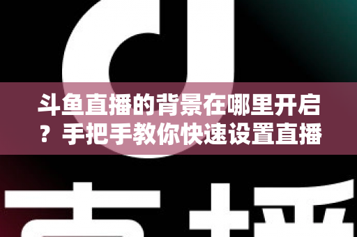 斗鱼直播的背景在哪里开启？手把手教你快速设置直播间与个人主页背景的完整攻略