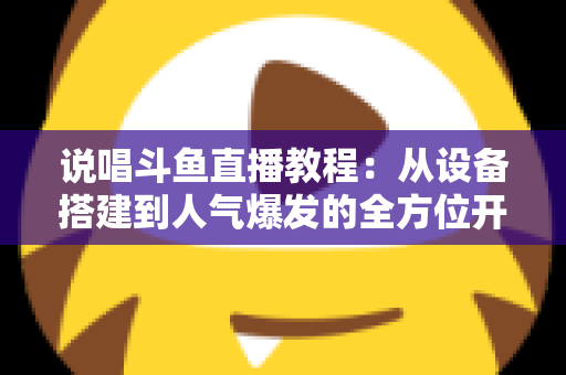 说唱斗鱼直播教程:从设备搭建到人气爆发的全方位开播指南 说唱斗鱼直播教程:从设备搭建到人气爆发的全方位开播指南