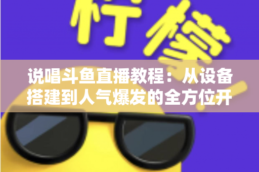 说唱斗鱼直播教程：从设备搭建到人气爆发的全方位开播指南