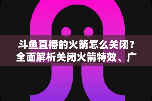 斗鱼直播的火箭怎么关闭?全面解析关闭火箭特效、广播与提醒的实用教程 斗鱼直播的火箭怎么关闭?全面解析关闭火箭特效、广播与提醒的实用教程
