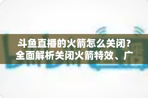 斗鱼直播的火箭怎么关闭？全面解析关闭火箭特效、广播与提醒的实用教程