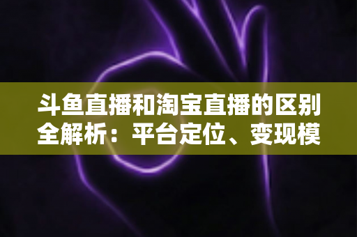 斗鱼直播和淘宝直播的区别全解析：平台定位、变现模式与用户生态深度对比指南