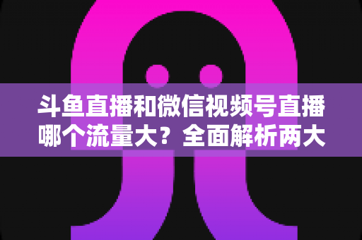 斗鱼直播和微信视频号直播哪个流量大？全面解析两大平台流量格局与创作者选择指南