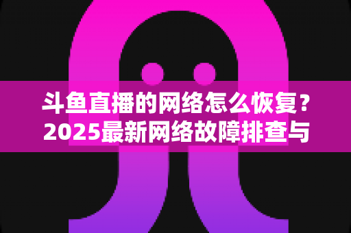 斗鱼直播的网络怎么恢复?2025最新网络故障排查与恢复全攻略 斗鱼直播的网络怎么恢复?2025最新网络故障排查与恢复全攻略