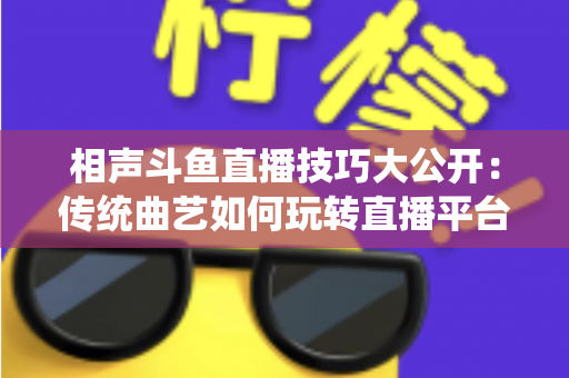 相声斗鱼直播技巧大公开：传统曲艺如何玩转直播平台实战指南