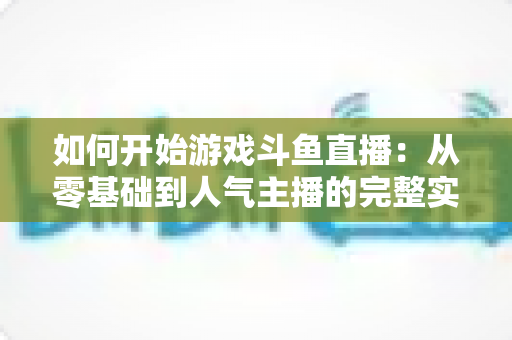 如何开始游戏斗鱼直播:从零基础到人气主播的完整实操指南 如何开始游戏斗鱼直播:从零基础到人气主播的完整实操指南