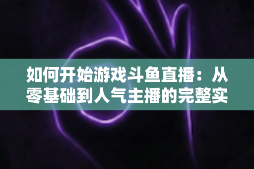 如何开始游戏斗鱼直播:从零基础到人气主播的完整实操指南 如何开始游戏斗鱼直播:从零基础到人气主播的完整实操指南