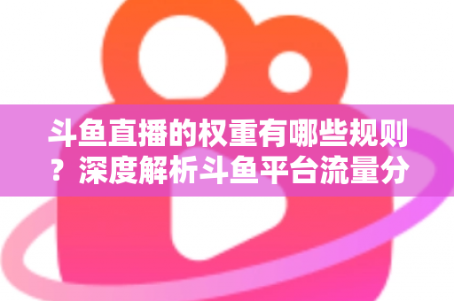 斗鱼直播的权重有哪些规则?深度解析斗鱼平台流量分配机制与权重提升实战指南 斗鱼直播的权重有哪些规则?深度解析斗鱼平台流量分配机制与权重提升实战指南