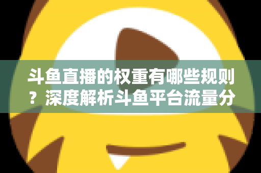 斗鱼直播的权重有哪些规则？深度解析斗鱼平台流量分配机制与权重提升实战指南