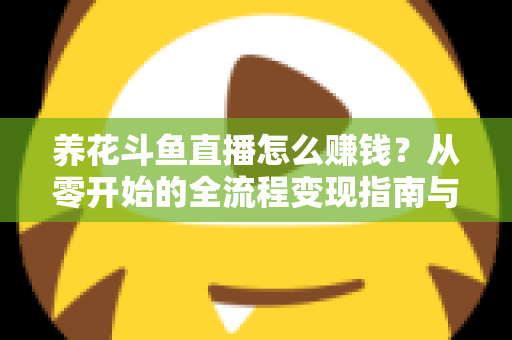 养花斗鱼直播怎么赚钱？从零开始的全流程变现指南与实战技巧