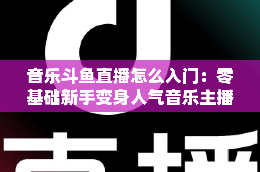 音乐斗鱼直播怎么入门:零基础新手变身人气音乐主播的完整实战攻略 音乐斗鱼直播怎么入门:零基础新手变身人气音乐主播的完整实战攻略