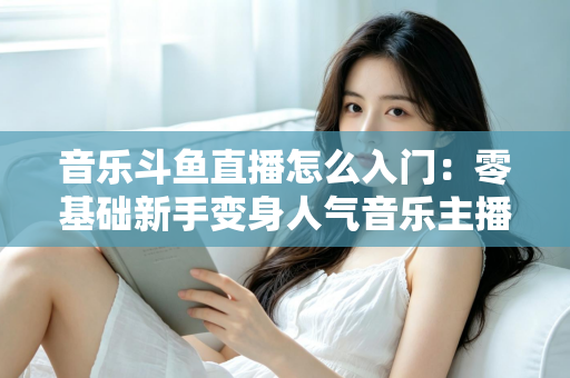 音乐斗鱼直播怎么入门：零基础新手变身人气音乐主播的完整实战攻略