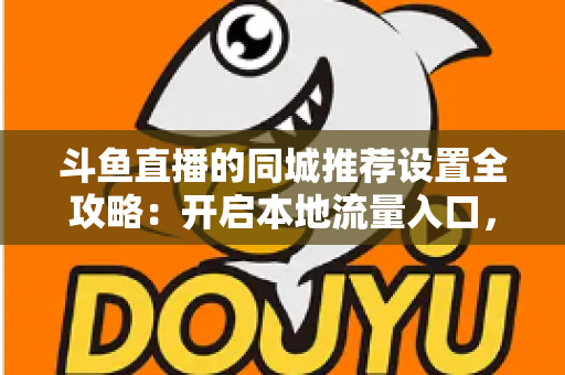 斗鱼直播的同城推荐设置全攻略：开启本地流量入口，精准触达同城观众的实用指南