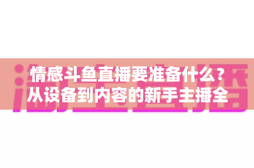 情感斗鱼直播要准备什么？从设备到内容的新手主播全方位开播指南