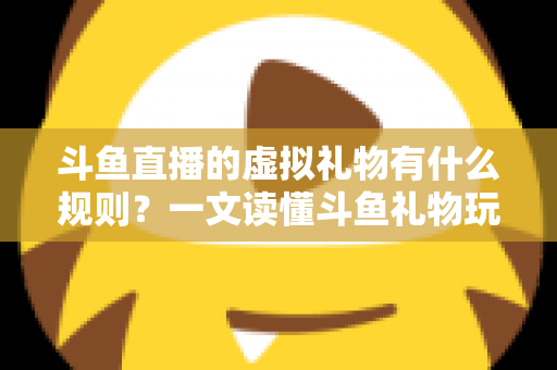 斗鱼直播的虚拟礼物有什么规则？一文读懂斗鱼礼物玩法、充值打赏与注意事项全攻略