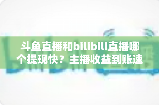 斗鱼直播和bilibili直播哪个提现快?主播收益到账速度全方位对比与实用攻略 斗鱼直播和bilibili直播哪个提现快?主播收益到账速度全方位对比与实用攻略