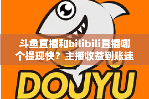 斗鱼直播和bilibili直播哪个提现快？主播收益到账速度全方位对比与实用攻略