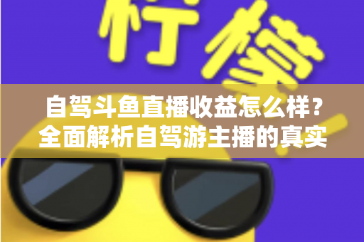 自驾斗鱼直播收益怎么样?全面解析自驾游主播的真实收入水平与变现攻略 自驾斗鱼直播收益怎么样?全面解析自驾游主播的真实收入水平与变现攻略