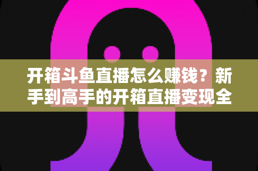 开箱斗鱼直播怎么赚钱?新手到高手的开箱直播变现全攻略 开箱斗鱼直播怎么赚钱?新手到高手的开箱直播变现全攻略
