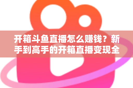 开箱斗鱼直播怎么赚钱？新手到高手的开箱直播变现全攻略
