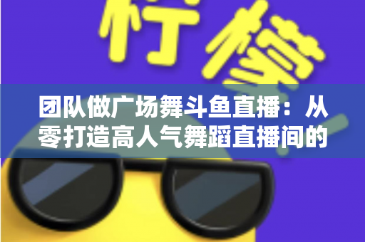团队做广场舞斗鱼直播：从零打造高人气舞蹈直播间的完整指南