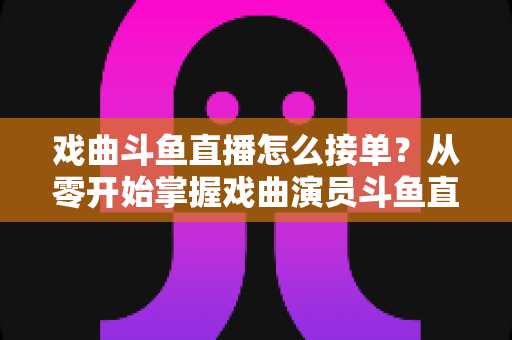 戏曲斗鱼直播怎么接单？从零开始掌握戏曲演员斗鱼直播接单全流程实战攻略