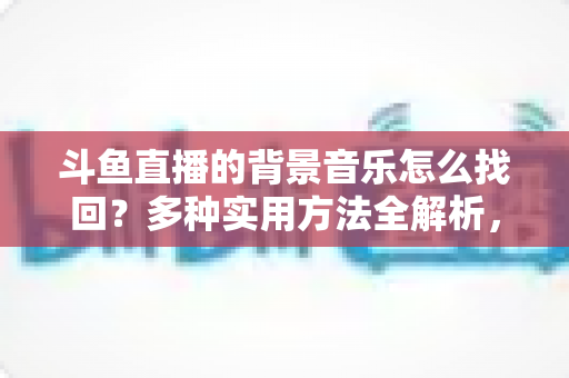 斗鱼直播的背景音乐怎么找回?多种实用方法全解析,助你轻松找回心动的旋律 斗鱼直播的背景音乐怎么找回?多种实用方法全解析,助你轻松找回心动的旋律