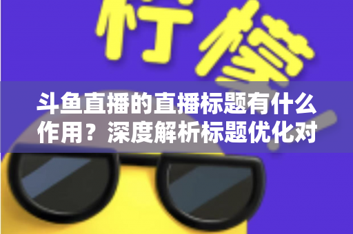 斗鱼直播的直播标题有什么作用？深度解析标题优化对直播间流量与人气的关键影响