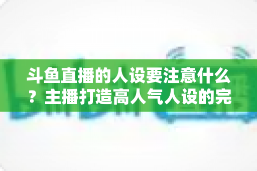 斗鱼直播的人设要注意什么？主播打造高人气人设的完整指南与避坑攻略