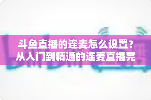 斗鱼直播的连麦怎么设置？从入门到精通的连麦直播完整教程指南