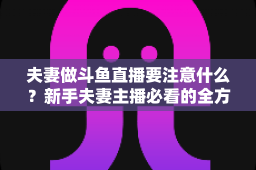 夫妻做斗鱼直播要注意什么？新手夫妻主播必看的全方位避坑指南