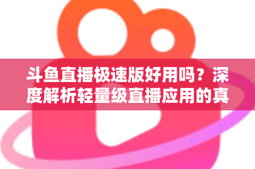 斗鱼直播极速版好用吗？深度解析轻量级直播应用的真实使用体验与优缺点