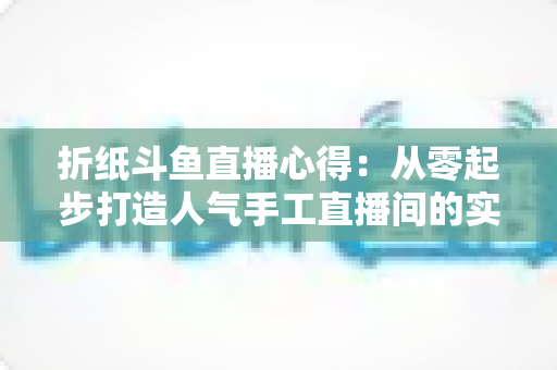 折纸斗鱼直播心得：从零起步打造人气手工直播间的实战指南