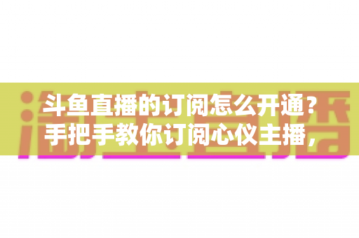 斗鱼直播的订阅怎么开通?手把手教你订阅心仪主播,解锁专属权益全攻略 斗鱼直播的订阅怎么开通?手把手教你订阅心仪主播,解锁专属权益全攻略