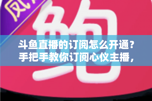 斗鱼直播的订阅怎么开通?手把手教你订阅心仪主播,解锁专属权益全攻略 斗鱼直播的订阅怎么开通?手把手教你订阅心仪主播,解锁专属权益全攻略