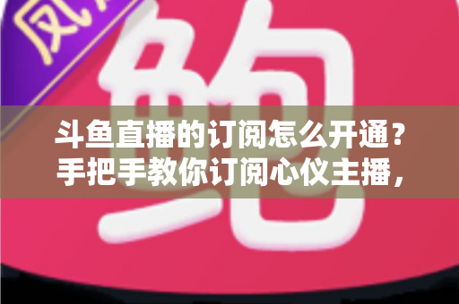斗鱼直播的订阅怎么开通？手把手教你订阅心仪主播，解锁专属权益全攻略