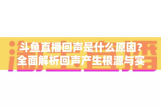斗鱼直播回声是什么原因?全面解析回声产生根源与实用解决方案 斗鱼直播回声是什么原因?全面解析回声产生根源与实用解决方案