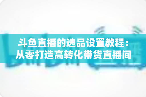 斗鱼直播的选品设置教程：从零打造高转化带货直播间的完整指南