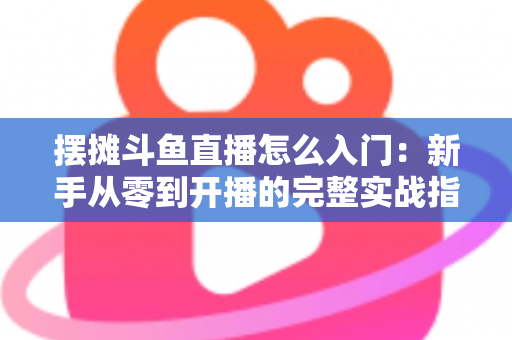 摆摊斗鱼直播怎么入门：新手从零到开播的完整实战指南，教你边摆摊边赚钱