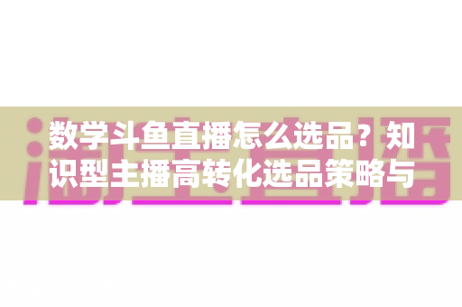 数学斗鱼直播怎么选品？知识型主播高转化选品策略与实操指南全解析