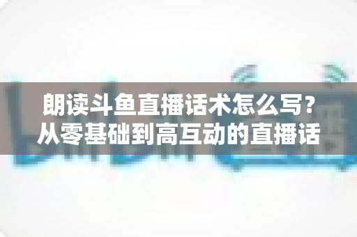 朗读斗鱼直播话术怎么写？从零基础到高互动的直播话术创作全攻略