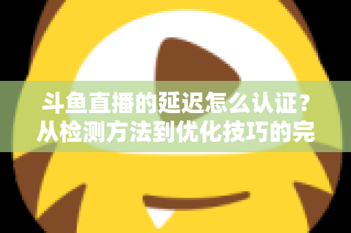 斗鱼直播的延迟怎么认证？从检测方法到优化技巧的完整指南