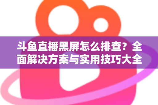 斗鱼直播黑屏怎么排查？全面解决方案与实用技巧大全助你快速恢复观看体验