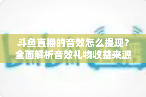 斗鱼直播的音效怎么提现?全面解析音效礼物收益来源与提现操作全流程指南 斗鱼直播的音效怎么提现?全面解析音效礼物收益来源与提现操作全流程指南