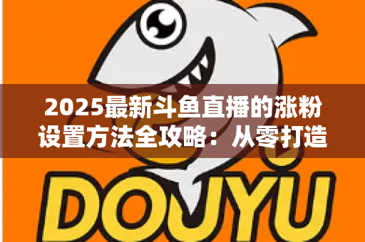 2025最新斗鱼直播的涨粉设置方法全攻略:从零打造高人气直播间的实战指南 2025最新斗鱼直播的涨粉设置方法全攻略:从零打造高人气直播间的实战指南