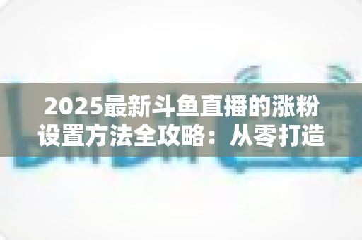 2025最新斗鱼直播的涨粉设置方法全攻略：从零打造高人气直播间的实战指南