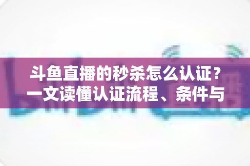 斗鱼直播的秒杀怎么认证？一文读懂认证流程、条件与实用技巧