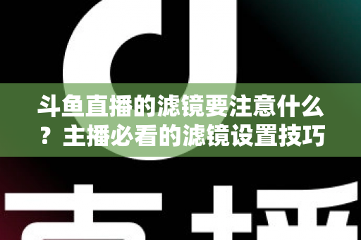 斗鱼直播的滤镜要注意什么?主播必看的滤镜设置技巧与避坑指南 斗鱼直播的滤镜要注意什么?主播必看的滤镜设置技巧与避坑指南